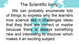 The Scientific Irony
We can probably enumerate lots
of things to express why the learners
love science like it challenges ideas
that they think are correct or maybe
because there is always something
new and interesting to discover which
makes it an exciting subject.
 