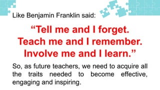 Like Benjamin Franklin said:
“Tell me and I forget.
Teach me and I remember.
Involve me and I learn.”
So, as future teachers, we need to acquire all
the traits needed to become effective,
engaging and inspiring.
 