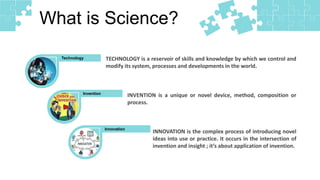 What is Science?
Technology
Invention
Innovation
TECHNOLOGY is a reservoir of skills and knowledge by which we control and
modify its system, processes and developments in the world.
INVENTION is a unique or novel device, method, composition or
process.
INNOVATION is the complex process of introducing novel
ideas into use or practice. It occurs in the intersection of
invention and insight ; it’s about application of invention.
 
