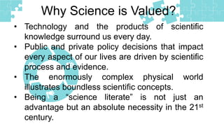• Technology and the products of scientific
knowledge surround us every day.
• Public and private policy decisions that impact
every aspect of our lives are driven by scientific
process and evidence.
• The enormously complex physical world
illustrates boundless scientific concepts.
• Being a “science literate” is not just an
advantage but an absolute necessity in the 21st
century.
Why Science is Valued?
 