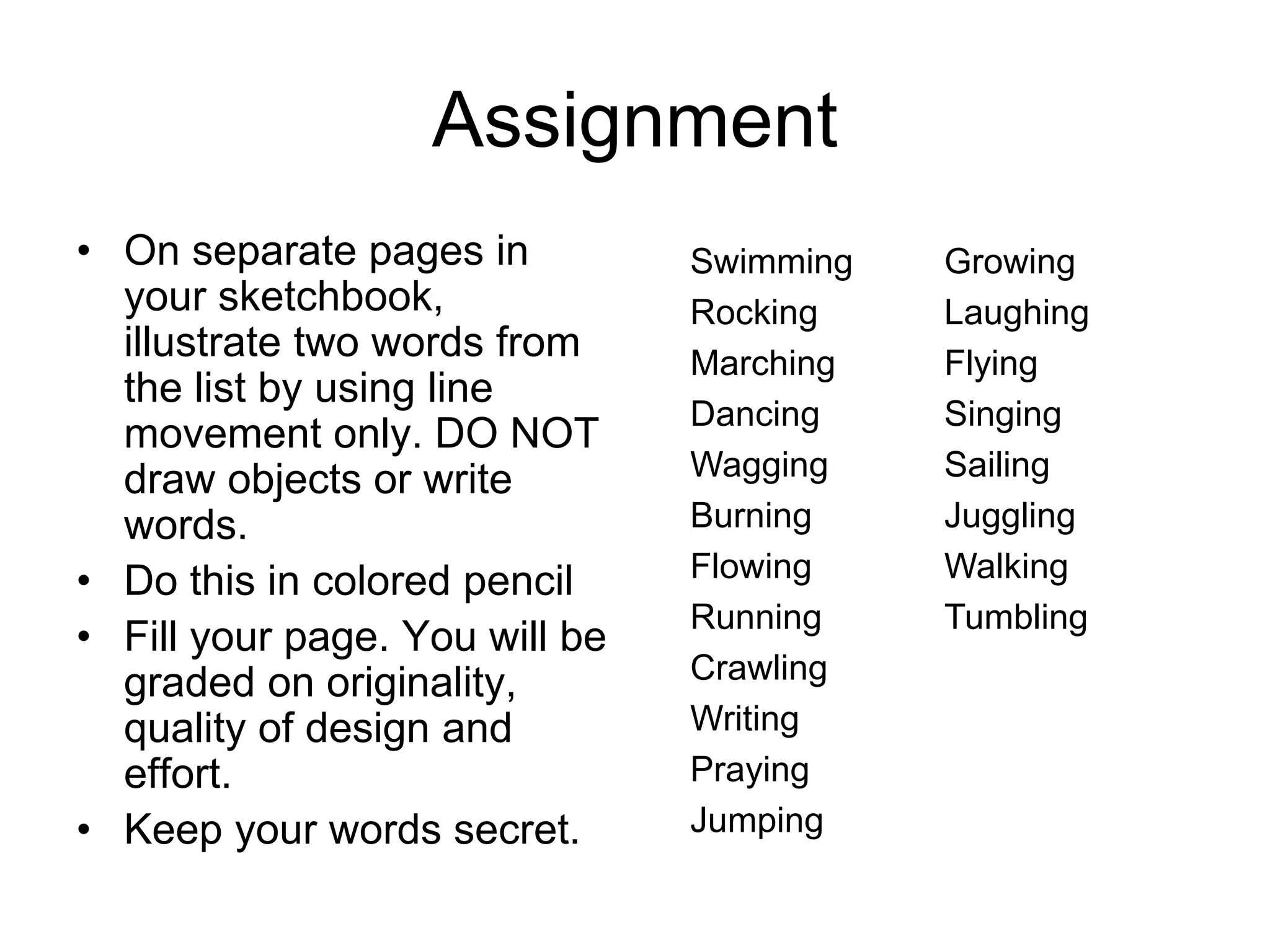 Assignment
• On separate pages in
your sketchbook,
illustrate two words from
the list by using line
movement only. DO NOT
draw objects or write
words.
• Do this in colored pencil
• Fill your page. You will be
graded on originality,
quality of design and
effort.
• Keep your words secret.
Swimming Growing
Rocking Laughing
Marching Flying
Dancing Singing
Wagging Sailing
Burning Juggling
Flowing Walking
Running Tumbling
Crawling
Writing
Praying
Jumping
 