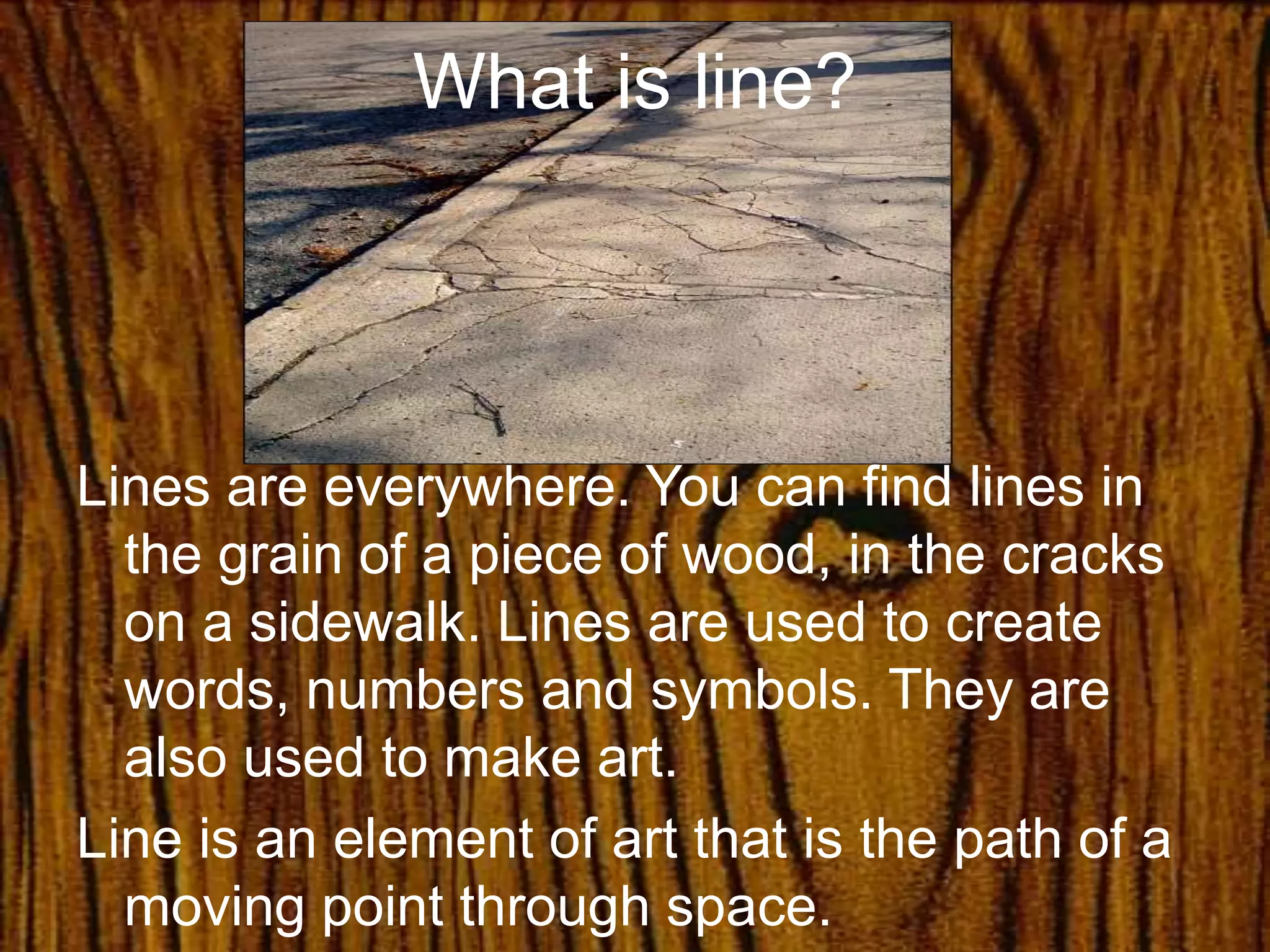 What is line?
Lines are everywhere. You can find lines in
the grain of a piece of wood, in the cracks
on a sidewalk. Lines are used to create
words, numbers and symbols. They are
also used to make art.
Line is an element of art that is the path of a
moving point through space.
 