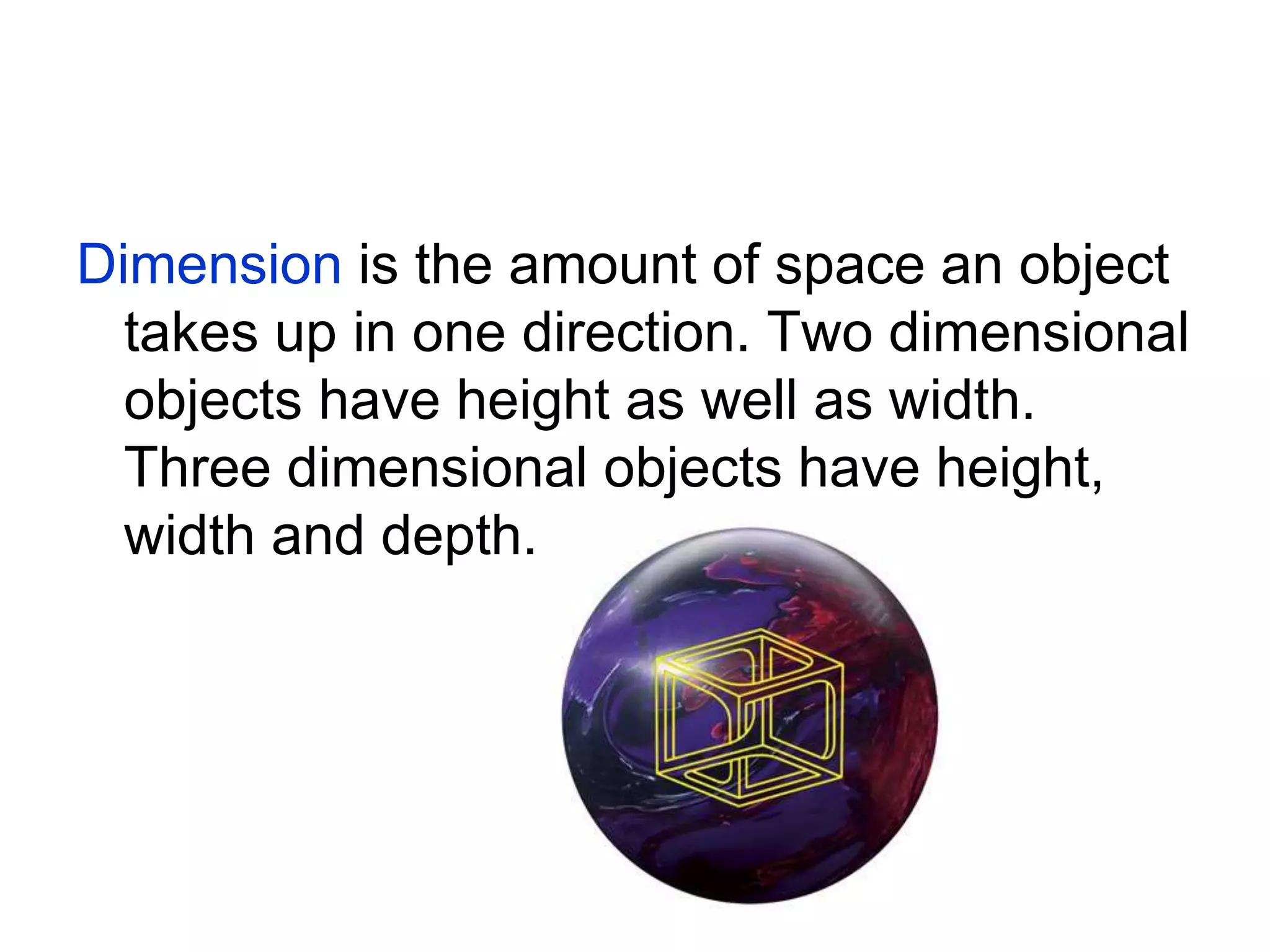 Dimension is the amount of space an object
takes up in one direction. Two dimensional
objects have height as well as width.
Three dimensional objects have height,
width and depth.
 