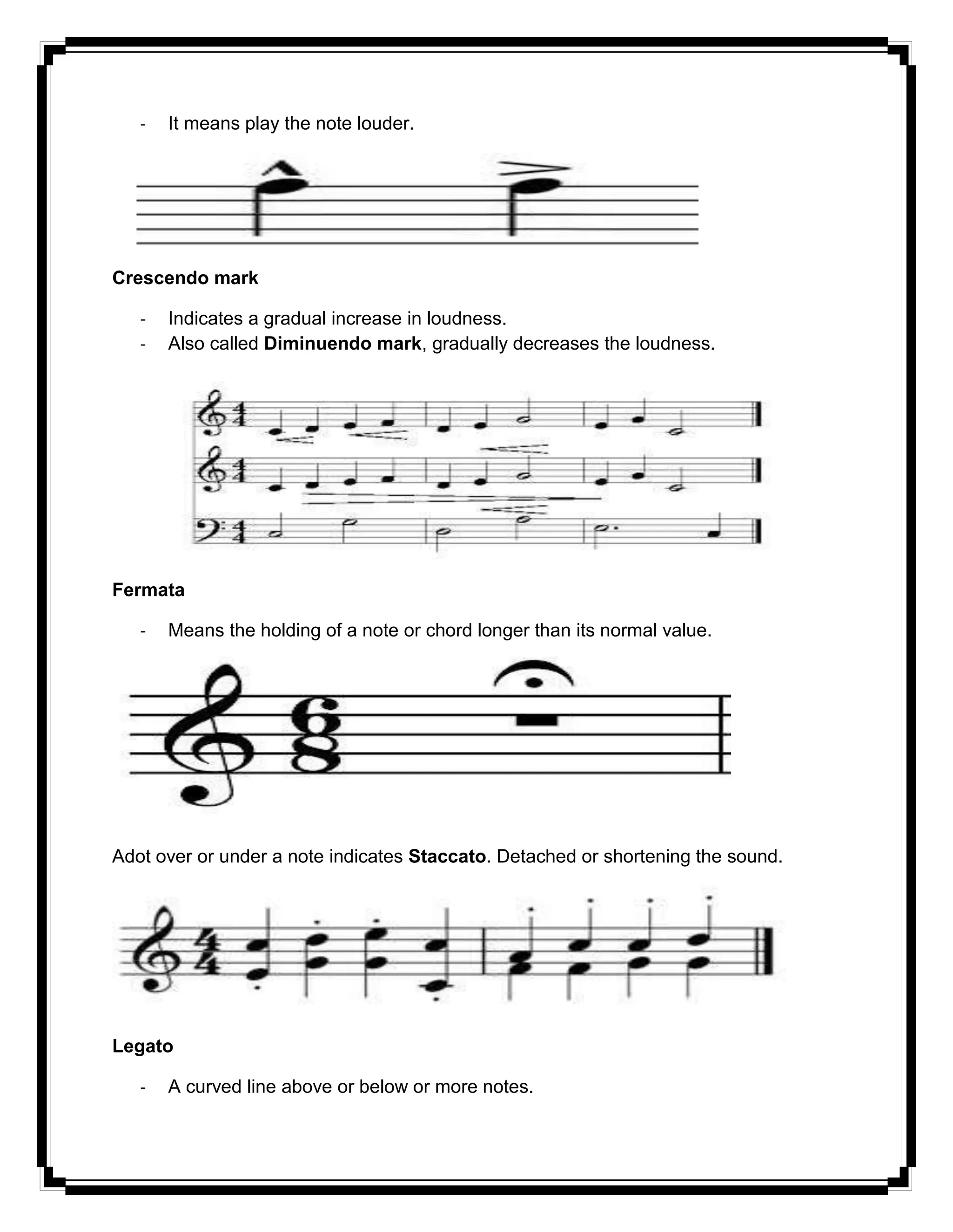 - It means play the note louder.
Crescendo mark
- Indicates a gradual increase in loudness.
- Also called Diminuendo mark, gradually decreases the loudness.
Fermata
- Means the holding of a note or chord longer than its normal value.
Adot over or under a note indicates Staccato. Detached or shortening the sound.
Legato
- A curved line above or below or more notes.
 