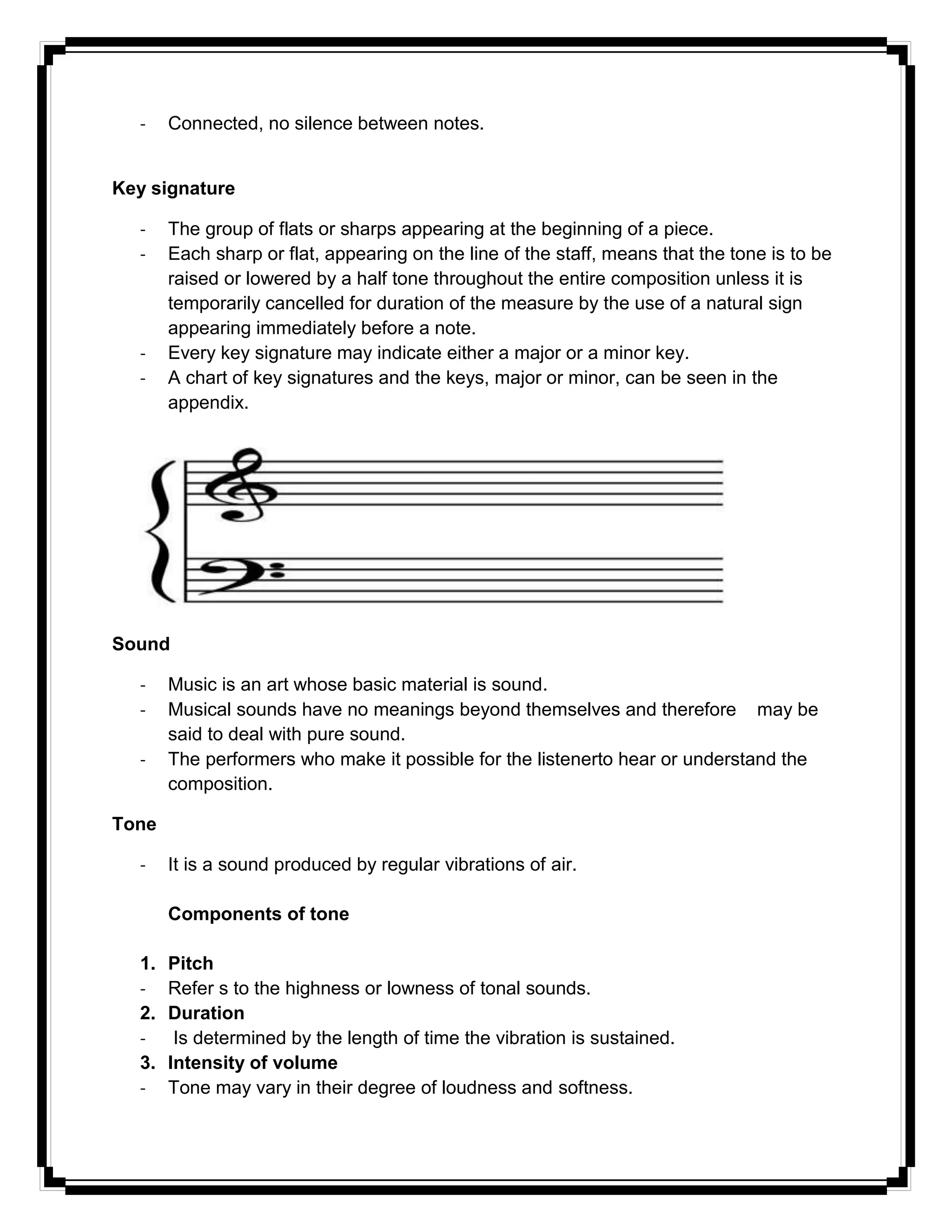 - Connected, no silence between notes.
Key signature
- The group of flats or sharps appearing at the beginning of a piece.
- Each sharp or flat, appearing on the line of the staff, means that the tone is to be
raised or lowered by a half tone throughout the entire composition unless it is
temporarily cancelled for duration of the measure by the use of a natural sign
appearing immediately before a note.
- Every key signature may indicate either a major or a minor key.
- A chart of key signatures and the keys, major or minor, can be seen in the
appendix.
Sound
- Music is an art whose basic material is sound.
- Musical sounds have no meanings beyond themselves and therefore may be
said to deal with pure sound.
- The performers who make it possible for the listenerto hear or understand the
composition.
Tone
- It is a sound produced by regular vibrations of air.
Components of tone
1. Pitch
- Refer s to the highness or lowness of tonal sounds.
2. Duration
- Is determined by the length of time the vibration is sustained.
3. Intensity of volume
- Tone may vary in their degree of loudness and softness.
 