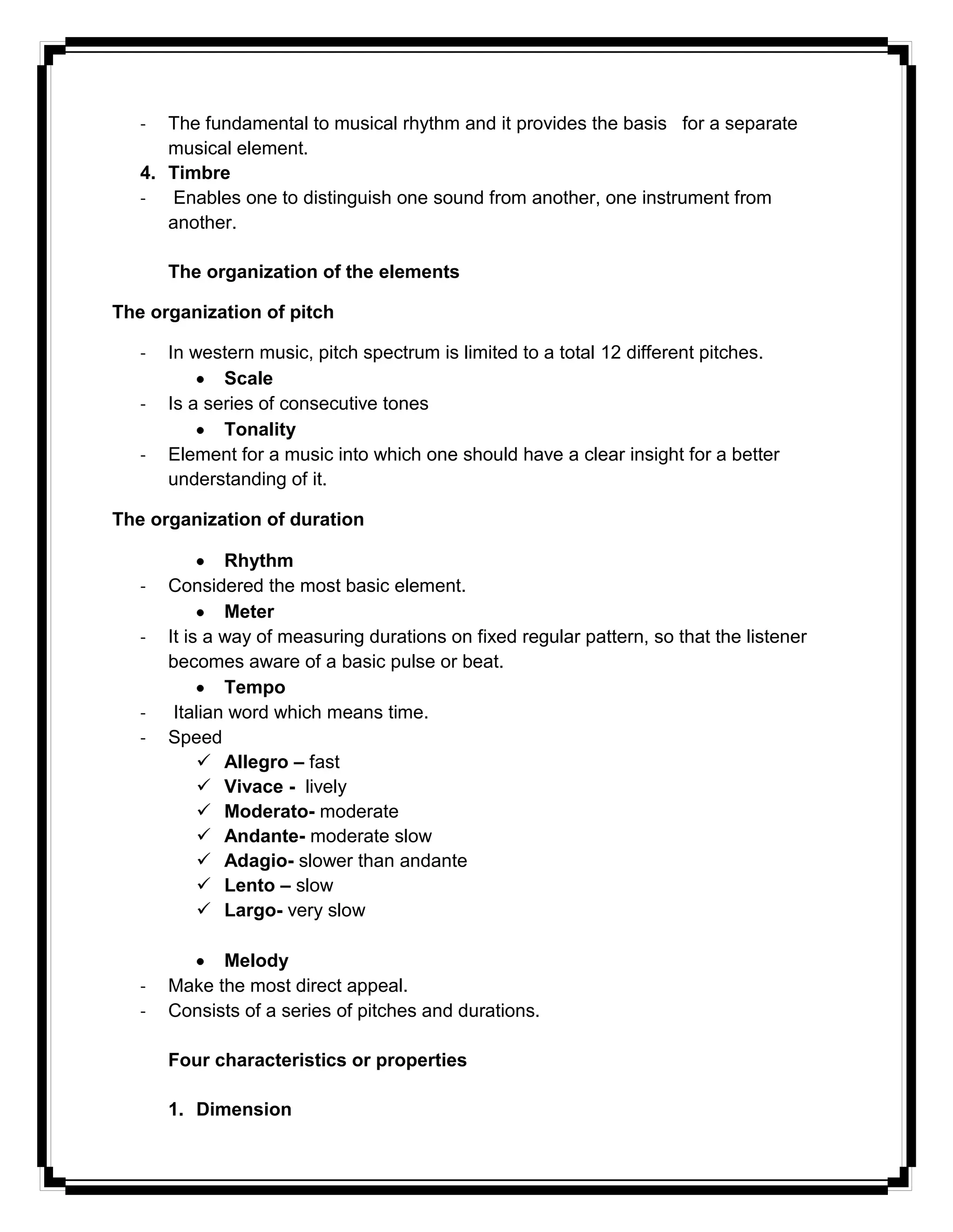 - The fundamental to musical rhythm and it provides the basis for a separate
musical element.
4. Timbre
- Enables one to distinguish one sound from another, one instrument from
another.
The organization of the elements
The organization of pitch
- In western music, pitch spectrum is limited to a total 12 different pitches.
Scale
- Is a series of consecutive tones
Tonality
- Element for a music into which one should have a clear insight for a better
understanding of it.
The organization of duration
Rhythm
- Considered the most basic element.
Meter
- It is a way of measuring durations on fixed regular pattern, so that the listener
becomes aware of a basic pulse or beat.
Tempo
- Italian word which means time.
- Speed
 Allegro – fast
 Vivace - lively
 Moderato- moderate
 Andante- moderate slow
 Adagio- slower than andante
 Lento – slow
 Largo- very slow
Melody
- Make the most direct appeal.
- Consists of a series of pitches and durations.
Four characteristics or properties
1. Dimension
 