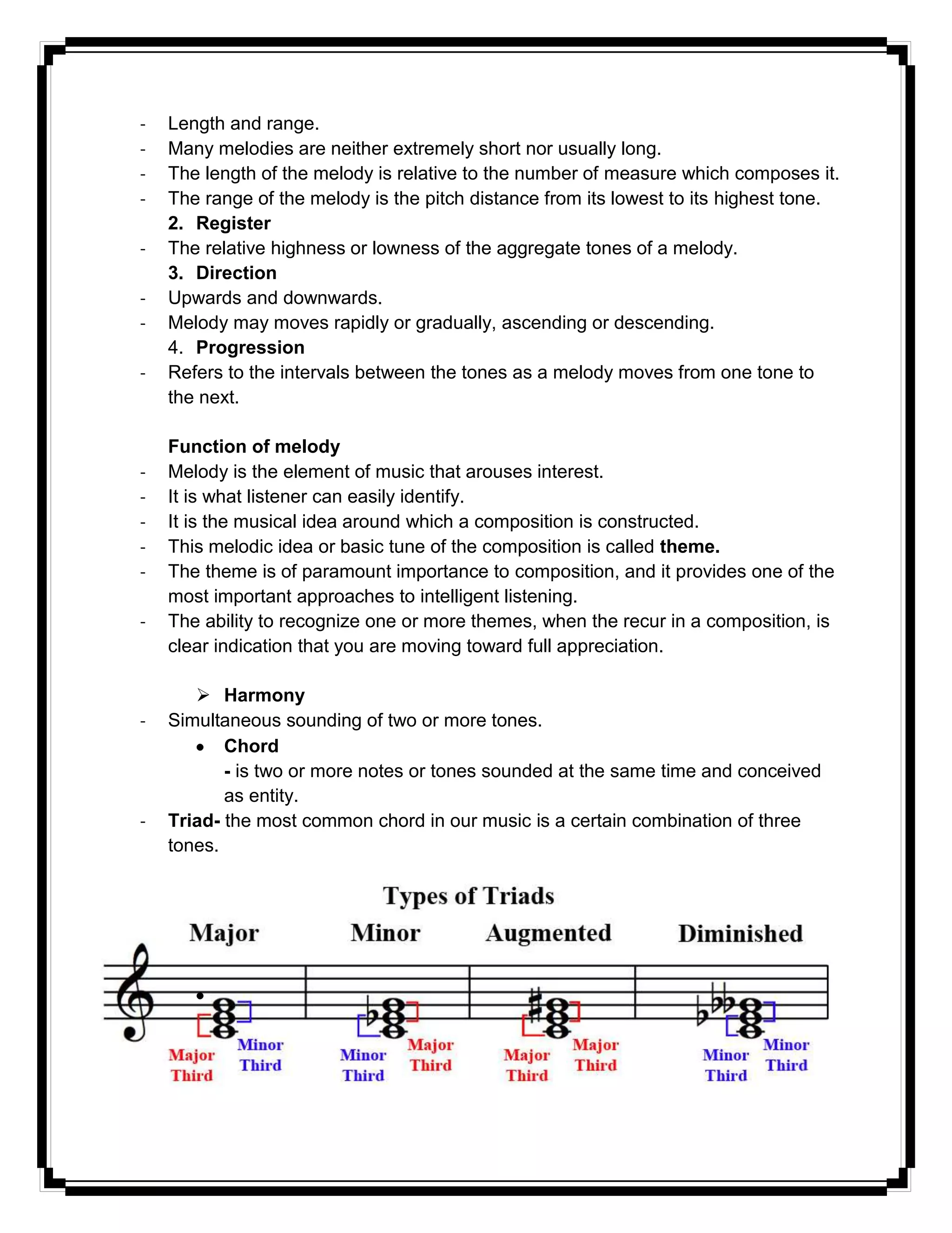- Length and range.
- Many melodies are neither extremely short nor usually long.
- The length of the melody is relative to the number of measure which composes it.
- The range of the melody is the pitch distance from its lowest to its highest tone.
2. Register
- The relative highness or lowness of the aggregate tones of a melody.
3. Direction
- Upwards and downwards.
- Melody may moves rapidly or gradually, ascending or descending.
4. Progression
- Refers to the intervals between the tones as a melody moves from one tone to
the next.
Function of melody
- Melody is the element of music that arouses interest.
- It is what listener can easily identify.
- It is the musical idea around which a composition is constructed.
- This melodic idea or basic tune of the composition is called theme.
- The theme is of paramount importance to composition, and it provides one of the
most important approaches to intelligent listening.
- The ability to recognize one or more themes, when the recur in a composition, is
clear indication that you are moving toward full appreciation.
 Harmony
- Simultaneous sounding of two or more tones.
Chord
- is two or more notes or tones sounded at the same time and conceived
as entity.
- Triad- the most common chord in our music is a certain combination of three
tones.
 