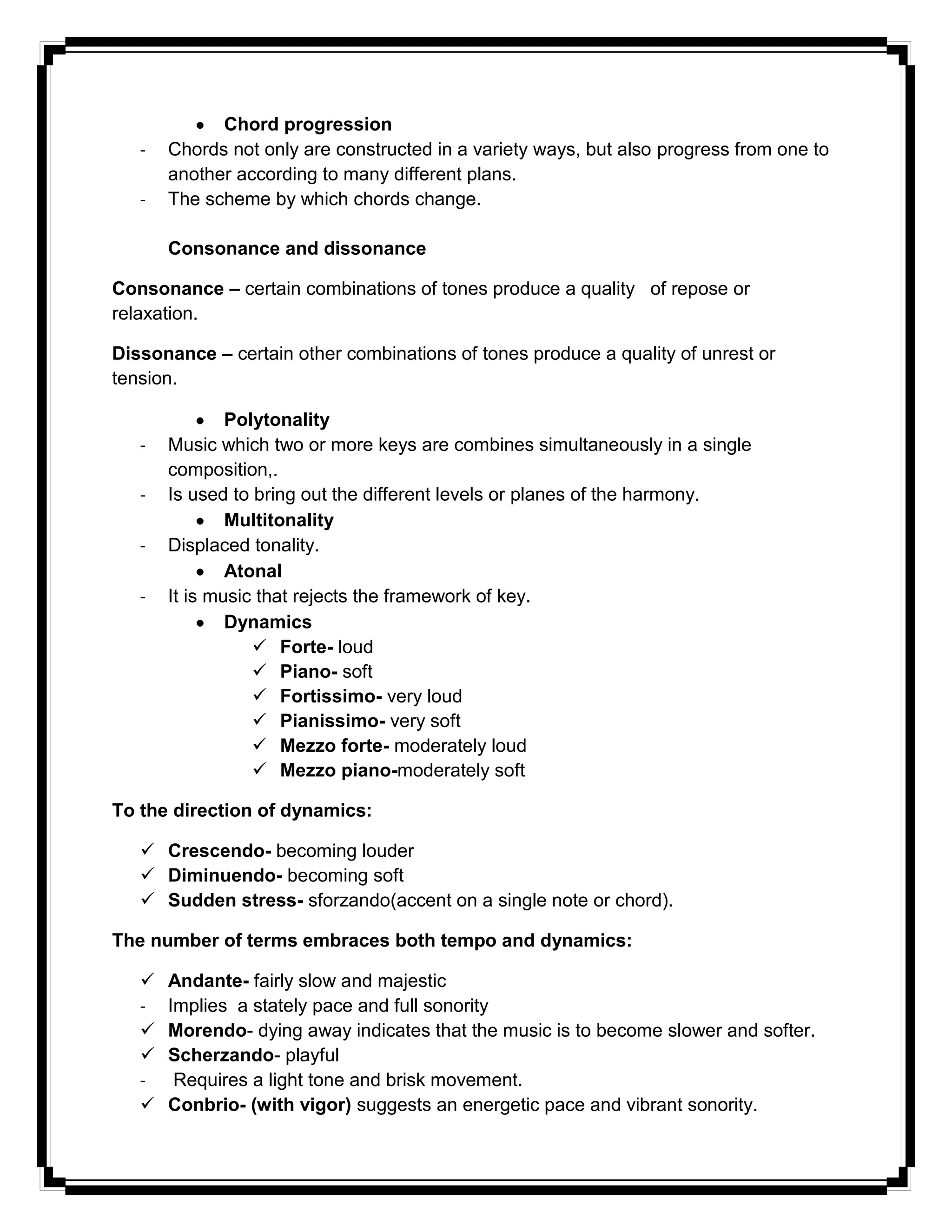 Chord progression
- Chords not only are constructed in a variety ways, but also progress from one to
another according to many different plans.
- The scheme by which chords change.
Consonance and dissonance
Consonance – certain combinations of tones produce a quality of repose or
relaxation.
Dissonance – certain other combinations of tones produce a quality of unrest or
tension.
Polytonality
- Music which two or more keys are combines simultaneously in a single
composition,.
- Is used to bring out the different levels or planes of the harmony.
Multitonality
- Displaced tonality.
Atonal
- It is music that rejects the framework of key.
Dynamics
 Forte- loud
 Piano- soft
 Fortissimo- very loud
 Pianissimo- very soft
 Mezzo forte- moderately loud
 Mezzo piano-moderately soft
To the direction of dynamics:
 Crescendo- becoming louder
 Diminuendo- becoming soft
 Sudden stress- sforzando(accent on a single note or chord).
The number of terms embraces both tempo and dynamics:
 Andante- fairly slow and majestic
- Implies a stately pace and full sonority
 Morendo- dying away indicates that the music is to become slower and softer.
 Scherzando- playful
- Requires a light tone and brisk movement.
 Conbrio- (with vigor) suggests an energetic pace and vibrant sonority.
 