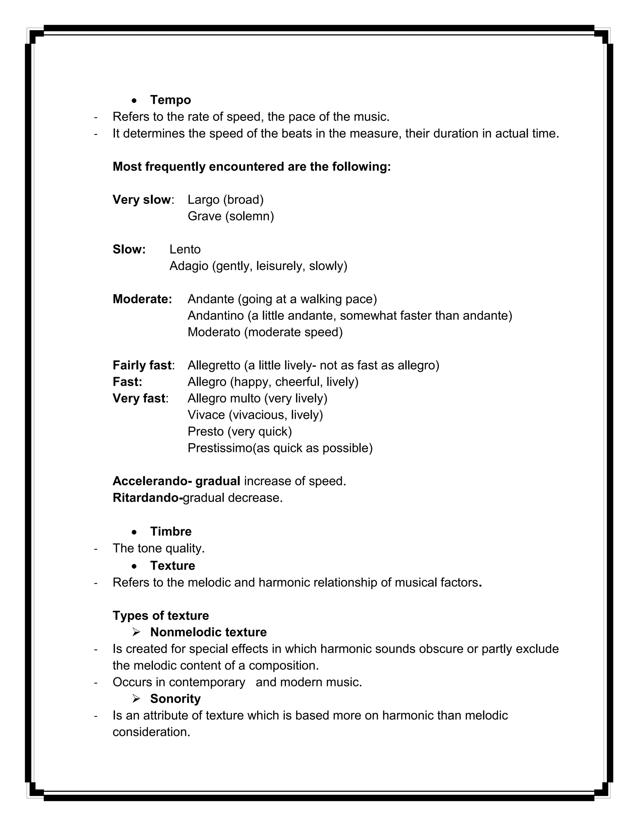 Tempo
- Refers to the rate of speed, the pace of the music.
- It determines the speed of the beats in the measure, their duration in actual time.
Most frequently encountered are the following:
Very slow: Largo (broad)
Grave (solemn)
Slow: Lento
Adagio (gently, leisurely, slowly)
Moderate: Andante (going at a walking pace)
Andantino (a little andante, somewhat faster than andante)
Moderato (moderate speed)
Fairly fast: Allegretto (a little lively- not as fast as allegro)
Fast: Allegro (happy, cheerful, lively)
Very fast: Allegro multo (very lively)
Vivace (vivacious, lively)
Presto (very quick)
Prestissimo(as quick as possible)
Accelerando- gradual increase of speed.
Ritardando-gradual decrease.
Timbre
- The tone quality.
Texture
- Refers to the melodic and harmonic relationship of musical factors.
Types of texture
 Nonmelodic texture
- Is created for special effects in which harmonic sounds obscure or partly exclude
the melodic content of a composition.
- Occurs in contemporary and modern music.
 Sonority
- Is an attribute of texture which is based more on harmonic than melodic
consideration.
 