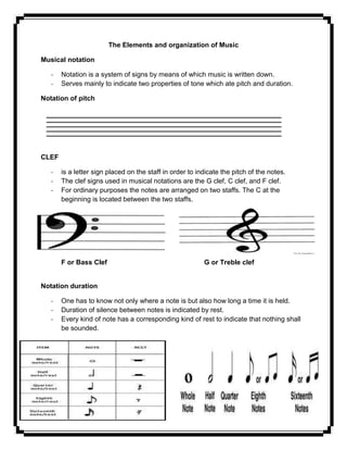 The Elements and organization of Music
Musical notation
- Notation is a system of signs by means of which music is written down.
- Serves mainly to indicate two properties of tone which ate pitch and duration.
Notation of pitch
CLEF
- is a letter sign placed on the staff in order to indicate the pitch of the notes.
- The clef signs used in musical notations are the G clef, C clef, and F clef.
- For ordinary purposes the notes are arranged on two staffs. The C at the
beginning is located between the two staffs.
F or Bass Clef G or Treble clef
Notation duration
- One has to know not only where a note is but also how long a time it is held.
- Duration of silence between notes is indicated by rest.
- Every kind of note has a corresponding kind of rest to indicate that nothing shall
be sounded.
 