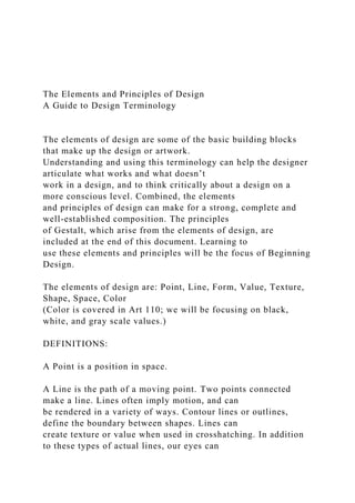 The Elements and Principles of Design
A Guide to Design Terminology
The elements of design are some of the basic building blocks
that make up the design or artwork.
Understanding and using this terminology can help the designer
articulate what works and what doesn’t
work in a design, and to think critically about a design on a
more conscious level. Combined, the elements
and principles of design can make for a strong, complete and
well-established composition. The principles
of Gestalt, which arise from the elements of design, are
included at the end of this document. Learning to
use these elements and principles will be the focus of Beginning
Design.
The elements of design are: Point, Line, Form, Value, Texture,
Shape, Space, Color
(Color is covered in Art 110; we will be focusing on black,
white, and gray scale values.)
DEFINITIONS:
A Point is a position in space.
A Line is the path of a moving point. Two points connected
make a line. Lines often imply motion, and can
be rendered in a variety of ways. Contour lines or outlines,
define the boundary between shapes. Lines can
create texture or value when used in crosshatching. In addition
to these types of actual lines, our eyes can
 