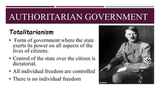 AUTHORITARIAN GOVERNMENT
Totalitarianism
 Form of government where the state
exerts its power on all aspects of the
lives of citizens.
 Control of the state over the citizen is
dictatorial.
 All individual freedom are controlled
 There is no individual freedom
 
