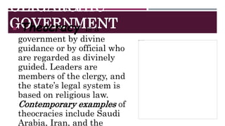 OLIGARCHIC
GOVERNMENT
 Theocracy is a
government by divine
guidance or by official who
are regarded as divinely
guided. Leaders are
members of the clergy, and
the state’s legal system is
based on religious law.
Contemporary examples of
theocracies include Saudi
Arabia, Iran, and the
 