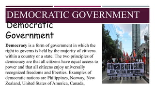 DEMOCRATIC GOVERNMENT
Democratic
Government
Democracy is a form of government in which the
right to governs is held by the majority of citizens
within a country or a state. The two principles of
democracy are that all citizens have equal access to
power and that all citizens enjoy universally
recognized freedoms and liberties. Examples of
democratic nations are Philippines, Norway, New
Zealand, United States of America, Canada,
 