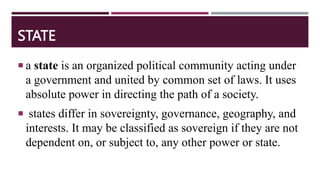 STATE
 a state is an organized political community acting under
a government and united by common set of laws. It uses
absolute power in directing the path of a society.
 states differ in sovereignty, governance, geography, and
interests. It may be classified as sovereign if they are not
dependent on, or subject to, any other power or state.
 