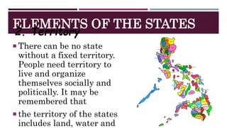 ELEMENTS OF THE STATES
2. Territory
 There can be no state
without a fixed territory.
People need territory to
live and organize
themselves socially and
politically. It may be
remembered that
 the territory of the states
includes land, water and
 