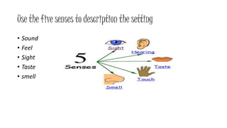 Use the five senses to description the setting 
• Sound 
• Feel 
• Sight 
• Taste 
• smell 
 