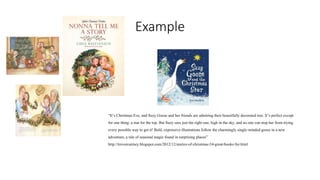 Example 
“It’s Christmas Eve, and Suzy Goose and her friends are admiring their beautifully decorated tree. It’s perfect except 
for one thing: a star for the top. But Suzy sees just the right one, high in the sky, and no one can stop her from trying 
every possible way to get it! Bold, expressive illustrations follow the charmingly single-minded goose in a new 
adventure, a tale of seasonal magic found in surprising places” 
http://trevorcairney.blogspot.com/2012/12/stories-of-christmas-24-great-books-for.html 
 