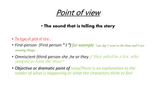 Point of view 
• The sound that is telling the story 
• The types of point of view : 
• First-person (First person ” I “) for example ‘’one day I went to the farm and I saw 
amazing things… 
• Omniscient (third person she ,he or they )" they asked in a fox, who 
jumped in form the trees “ 
• Objective or dramatic point of view(There is no explanation to the 
reader of what is happening or what the characters think or feel 
 