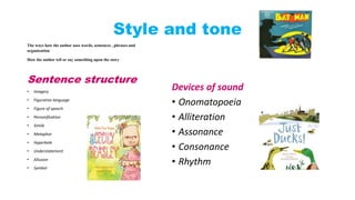 Style and tone 
The ways how the author uses words, sentences , phrases and 
organization 
How the author tell or say something upon the story 
Sentence structure 
• Imagery 
• Figurative language 
• Figure of speech 
• Personification 
• Simile 
• Metaphor 
• Hyperbole 
• Understatement 
• Allusion 
• Symbol 
Devices of sound 
• Onomatopoeia 
• Alliteration 
• Assonance 
• Consonance 
• Rhythm 
 