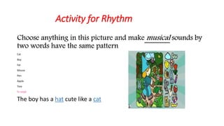 Activity for Rhythm 
Choose anything in this picture and makemusical sounds by 
two words have the same pattern 
Cat 
Boy 
Fat 
Mouse 
Pen 
Apple 
Tree 
For example 
The boy has a hat cute like a cat 
 