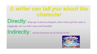 A writer can tell you about the 
character 
Directly: (long ago in faraway kingdom ,there lived a girl her name is 
Cinderella .she was kind, smart and beautiful) 
Indirectly: what does the character say and what does she like? 
 