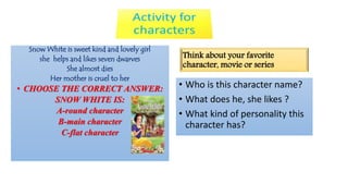 Snow White is sweet kind and lovely girl 
she helps and likes seven dwarves 
She almost dies 
Her mother is cruel to her 
• CHOOSE THE CORRECT ANSWER: 
SNOW WHITE IS: 
A-round character 
B-main character 
C-flat character 
Think about your favorite 
character, movie or series 
• Who is this character name? 
• What does he, she likes ? 
• What kind of personality this 
character has? 
 