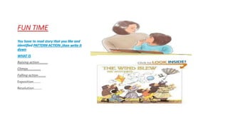 FUN TIME 
You have to read story that you like and 
identified PATTERN ACTION ,then write it 
down 
WHAT IS 
Raising action………. 
Climax…………… 
Falling action……… 
Exposition…….. 
Resolution……… 
 