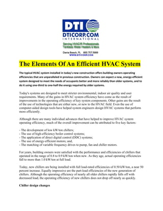 The Elements Of An Efficient HVAC System
The typical HVAC system installed in today's new construction offers building owners operating
efficiencies that are unparalleled in previous construction. Owners can expect a new, energy-efficient
system designed to meet the needs of occupants better and more reliably than older systems, and to
do it using one-third to one-half the energy required by older systems.

Today's systems are designed to meet stricter environmental, indoor air quality and user
requirements. Many of the gains in HVAC system efficiency have come as the result of
improvements in the operating efficiency of key system components. Other gains are the result
of the use of technologies that are either new, or new to the HVAC field. Even the use of
computer-aided design tools have helped system engineers design HVAC systems that perform
more efficiently.

Although there are many individual advances that have helped to improve HVAC system
operating efficiency, much of the overall improvement can be attributed to five key factors:

- The development of low kW/ton chillers;
- The use of high-efficiency boiler control systems;
- The application of direct digital control (DDC) systems;
- The use of energy-efficient motors; and,
- The matching of variable frequency drives to pump, fan and chiller motors.

For years, building owners were satisfied with the performance and efficiencies of chillers that
operated in the range of 0.8 to 0.9 kW/ton when new. As they age, actual operating efficiencies
fall to more than 1.0 kW/ton at full load.

Today, new chillers are being installed with full load-rated efficiencies of 0.50 kW/ton, a near 50
percent increase. Equally impressive are the part-load efficiencies of the new generation of
chillers. Although the operating efficiency of nearly all older chillers rapidly falls off with
decreased load, the operating efficiency of new chillers does not drop off nearly as quickly.

Chiller design changes
 