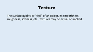 Texture
The surface quality or “feel” of an object, its smoothness,
roughness, softness, etc. Textures may be actual or implied.
 