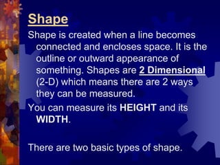 Shape
Shape is created when a line becomes
connected and encloses space. It is the
outline or outward appearance of
something. Shapes are 2 Dimensional
(2-D) which means there are 2 ways
they can be measured.
You can measure its HEIGHT and its
WIDTH.
There are two basic types of shape.
 
