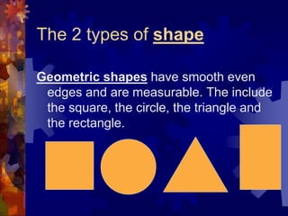 The 2 types of shape
Geometric shapes have smooth even
edges and are measurable. The include
the square, the circle, the triangle and
the rectangle.
 