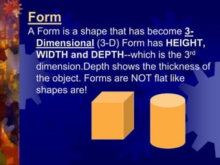 Form
A Form is a shape that has become 3-
Dimensional (3-D) Form has HEIGHT,
WIDTH and DEPTH--which is the 3rd
dimension.Depth shows the thickness of
the object. Forms are NOT flat like
shapes are!
 