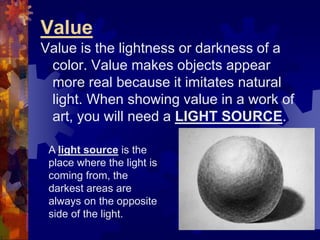 Value
Value is the lightness or darkness of a
color. Value makes objects appear
more real because it imitates natural
light. When showing value in a work of
art, you will need a LIGHT SOURCE.
A light source is the
place where the light is
coming from, the
darkest areas are
always on the opposite
side of the light.
 