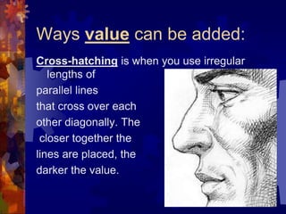 Ways value can be added:
Cross-hatching is when you use irregular
lengths of
parallel lines
that cross over each
other diagonally. The
closer together the
lines are placed, the
darker the value.
 