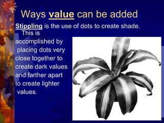 Ways value can be added
Stippling is the use of dots to create shade.
This is
accomplished by
placing dots very
close together to
create dark values
and farther apart
to create lighter
values.
 