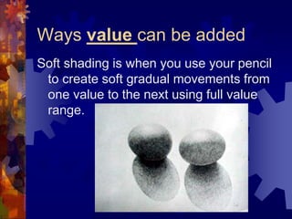 Ways value can be added
Soft shading is when you use your pencil
to create soft gradual movements from
one value to the next using full value
range.
 