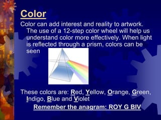 Color
Color can add interest and reality to artwork.
The use of a 12-step color wheel will help us
understand color more effectively. When light
is reflected through a prism, colors can be
seen
These colors are: Red, Yellow, Orange, Green,
Indigo, Blue and Violet
Remember the anagram: ROY G BIV
 