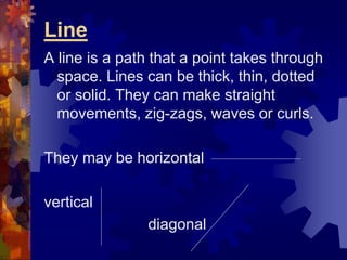 Line
A line is a path that a point takes through
space. Lines can be thick, thin, dotted
or solid. They can make straight
movements, zig-zags, waves or curls.
They may be horizontal
vertical
diagonal
 