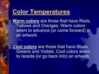 Color Temperatures
Warm colors are those that have Reds,
Yellows and Oranges. Warm colors
seem to advance (or come forward) in
an artwork.
Cool colors are those that have Blues,
Greens and Violets. Cool colors seem
to recede (or go back into) an artwork.
 