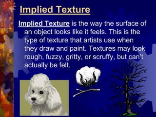 Implied Texture
Implied Texture is the way the surface of
an object looks like it feels. This is the
type of texture that artists use when
they draw and paint. Textures may look
rough, fuzzy, gritty, or scruffy, but can’t
actually be felt.
 
