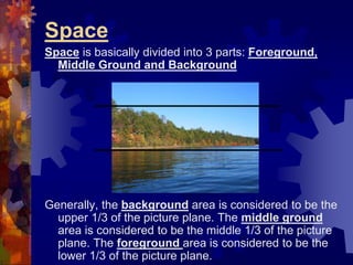 Space
Space is basically divided into 3 parts: Foreground,
Middle Ground and Background
Generally, the background area is considered to be the
upper 1/3 of the picture plane. The middle ground
area is considered to be the middle 1/3 of the picture
plane. The foreground area is considered to be the
lower 1/3 of the picture plane.
 