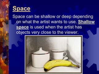 Space
Space can be shallow or deep depending
on what the artist wants to use. Shallow
space is used when the artist has
objects very close to the viewer.
 