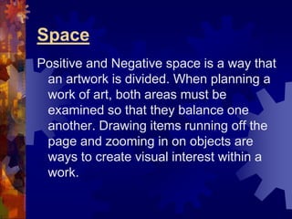 Space
Positive and Negative space is a way that
an artwork is divided. When planning a
work of art, both areas must be
examined so that they balance one
another. Drawing items running off the
page and zooming in on objects are
ways to create visual interest within a
work.
 