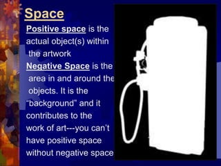 Space
Positive space is the
actual object(s) within
the artwork
Negative Space is the
area in and around the
objects. It is the
“background” and it
contributes to the
work of art---you can’t
have positive space
without negative space
 