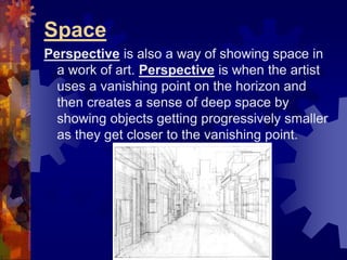 Space
Perspective is also a way of showing space in
a work of art. Perspective is when the artist
uses a vanishing point on the horizon and
then creates a sense of deep space by
showing objects getting progressively smaller
as they get closer to the vanishing point.
 