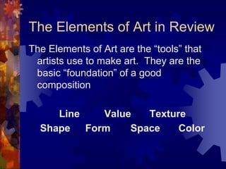 The Elements of Art in Review
The Elements of Art are the “tools” that
artists use to make art. They are the
basic “foundation” of a good
composition
Line Value Texture
Shape Form Space Color
 