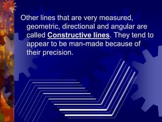Other lines that are very measured,
geometric, directional and angular are
called Constructive lines. They tend to
appear to be man-made because of
their precision.
 