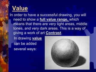 Value
In order to have a successful drawing, you will
need to show a full value range, which
means that there are very light areas, middle
tones, and very dark areas. This is a way of
giving a work of art Contrast.
In drawing value
can be added
several ways:
 
