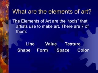 What are the elements of art?
The Elements of Art are the “tools” that
artists use to make art. There are 7 of
them:
Line Value Texture
Shape Form Space Color
 